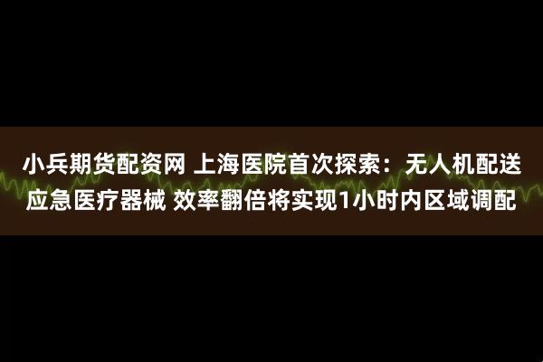 小兵期货配资网 上海医院首次探索：无人机配送应急医疗器械 效率翻倍将实现1小时内区域调配