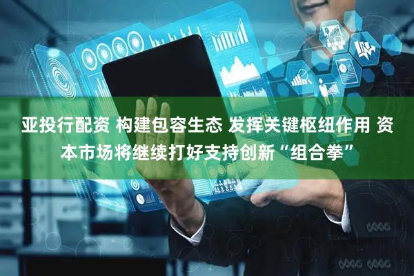 亚投行配资 构建包容生态 发挥关键枢纽作用 资本市场将继续打好支持创新“组合拳”