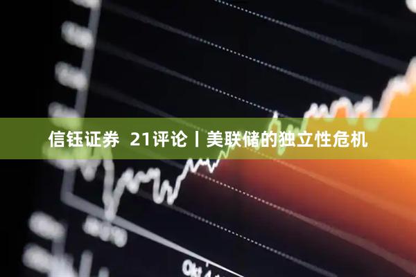 信钰证券  21评论丨美联储的独立性危机