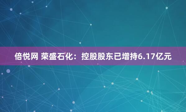 倍悦网 荣盛石化：控股股东已增持6.17亿元