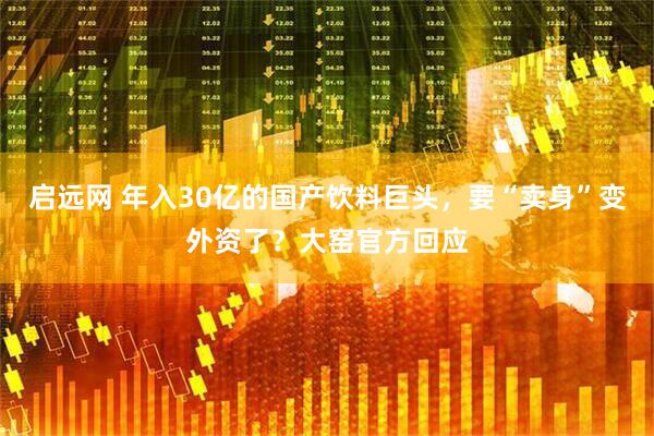 启远网 年入30亿的国产饮料巨头，要“卖身”变外资了？大窑官方回应