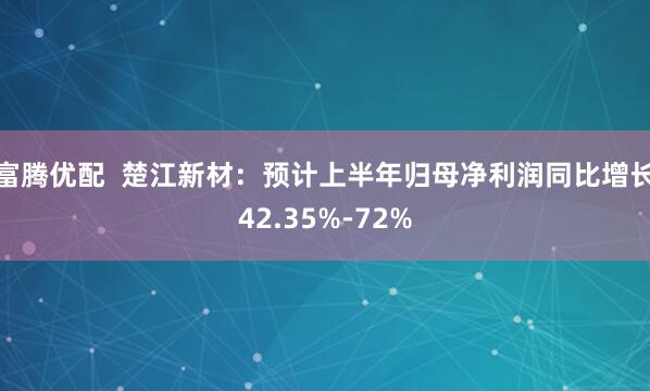 富腾优配  楚江新材：预计上半年归母净利润同比增长42.35%-72%