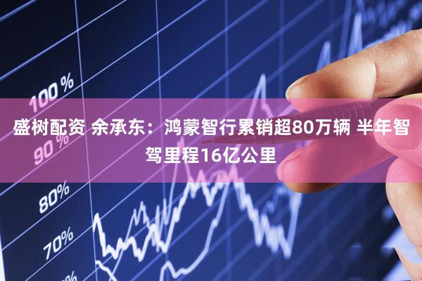 盛树配资 余承东：鸿蒙智行累销超80万辆 半年智驾里程16亿公里