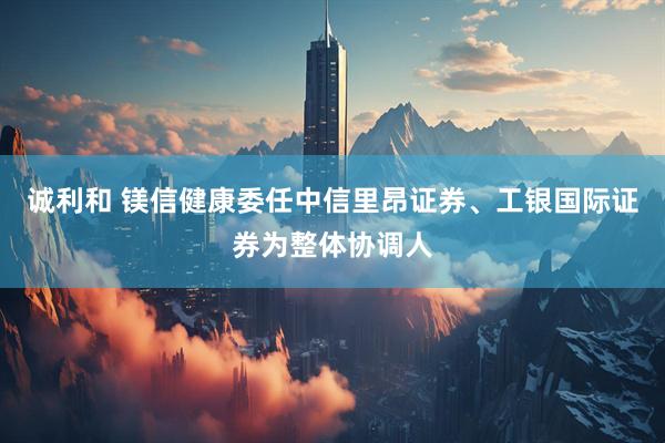 诚利和 镁信健康委任中信里昂证券、工银国际证券为整体协调人