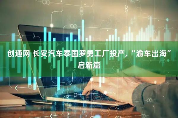 创通网 长安汽车泰国罗勇工厂投产, “渝车出海”启新篇