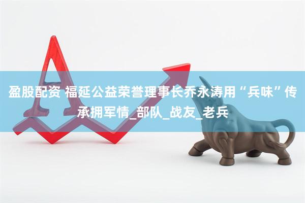 盈股配资 福延公益荣誉理事长乔永涛用“兵味”传承拥军情_部队_战友_老兵