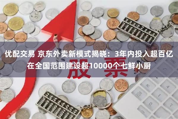 优配交易 京东外卖新模式揭晓：3年内投入超百亿在全国范围建设超10000个七鲜小厨