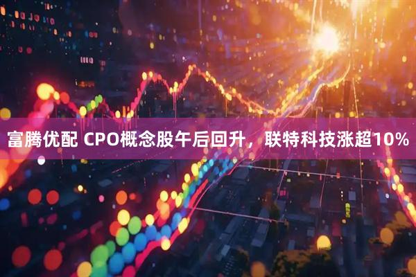 富腾优配 CPO概念股午后回升，联特科技涨超10%
