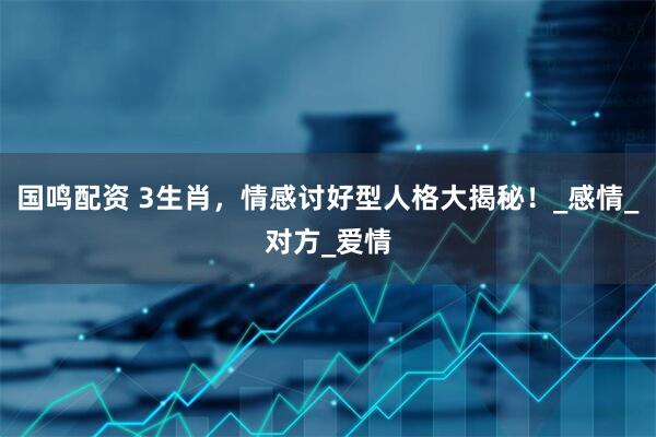 国鸣配资 3生肖，情感讨好型人格大揭秘！_感情_对方_爱情