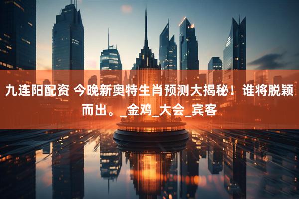 九连阳配资 今晚新奥特生肖预测大揭秘！谁将脱颖而出。_金鸡_大会_宾客