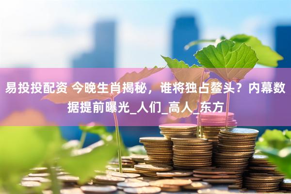 易投投配资 今晚生肖揭秘，谁将独占鳌头？内幕数据提前曝光_人们_高人_东方
