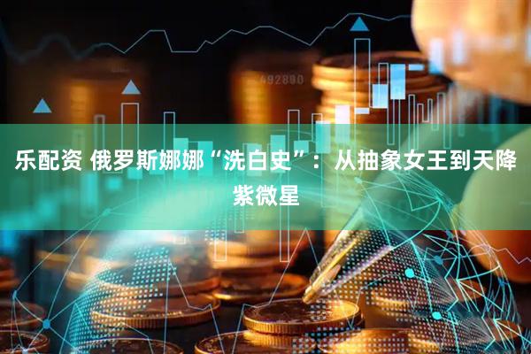 乐配资 俄罗斯娜娜“洗白史”：从抽象女王到天降紫微星