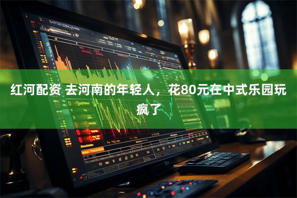 红河配资 去河南的年轻人，花80元在中式乐园玩疯了