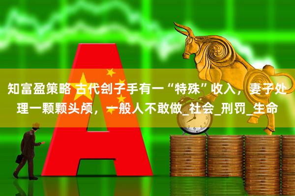 知富盈策略 古代刽子手有一“特殊”收入，妻子处理一颗颗头颅，一般人不敢做_社会_刑罚_生命