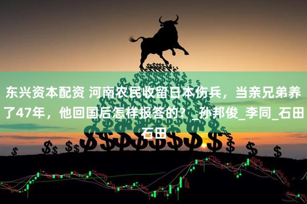 东兴资本配资 河南农民收留日本伤兵，当亲兄弟养了47年，他回国后怎样报答的？_孙邦俊_李同_石田