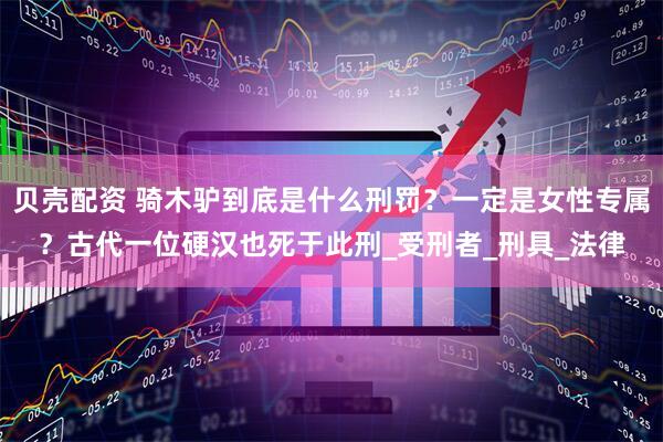 贝壳配资 骑木驴到底是什么刑罚？一定是女性专属？古代一位硬汉也死于此刑_受刑者_刑具_法律