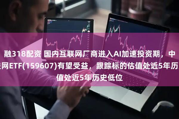 融318配资 国内互联网厂商进入AI加速投资期，中概互联网ETF(159607)有望受益，跟踪标的估值处近5年历史低位