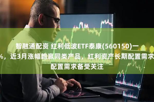 智融通配资 红利低波ETF泰康(560150)一度涨近1%，近3月涨幅跑赢同类产品，红利资产长期配置需求备受关注