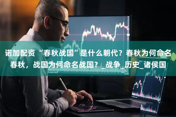 诺加配资 “春秋战国”是什么朝代？春秋为何命名春秋，战国为何命名战国？_战争_历史_诸侯国