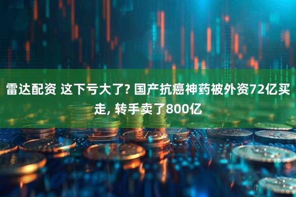 雷达配资 这下亏大了? 国产抗癌神药被外资72亿买走, 转手卖了800亿
