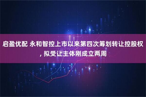 启盈优配 永和智控上市以来第四次筹划转让控股权, 拟受让主体刚成立两周