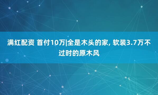 满红配资 首付10万|全是木头的家, 软装3.7万不过时的原木风