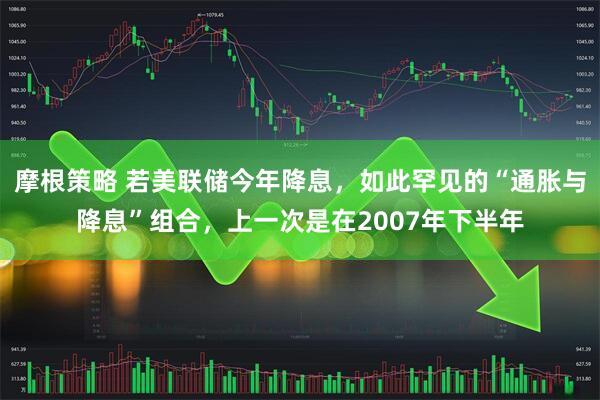 摩根策略 若美联储今年降息，如此罕见的“通胀与降息”组合，上一次是在2007年下半年