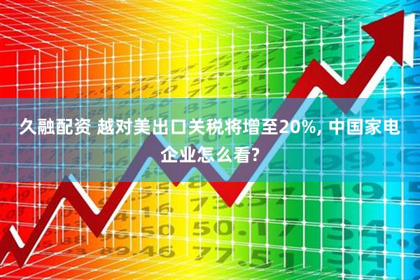 久融配资 越对美出口关税将增至20%, 中国家电企业怎么看?