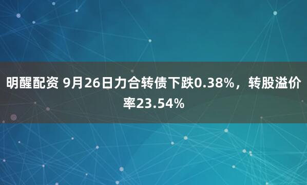 明醒配资 9月26日力合转债下跌0.38%，转股溢价率23.54%