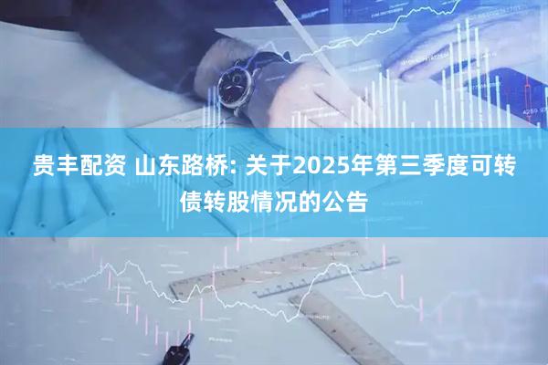 贵丰配资 山东路桥: 关于2025年第三季度可转债转股情况的公告