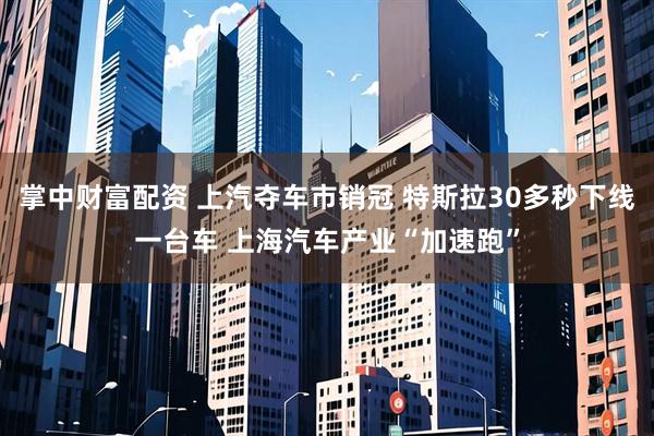 掌中财富配资 上汽夺车市销冠 特斯拉30多秒下线一台车 上海汽车产业“加速跑”