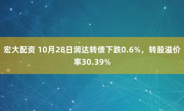 宏大配资 10月28日润达转债下跌0.6%,转股溢价率30.39%