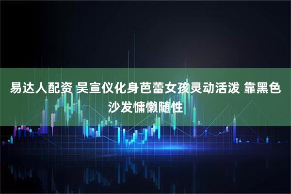 易达人配资 吴宣仪化身芭蕾女孩灵动活泼 靠黑色沙发慵懒随性