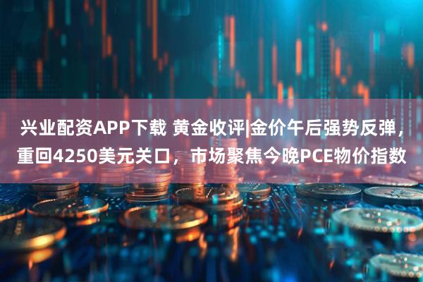 兴业配资APP下载 黄金收评|金价午后强势反弹,重回4250美元关口,市场聚焦今晚PCE物价指数