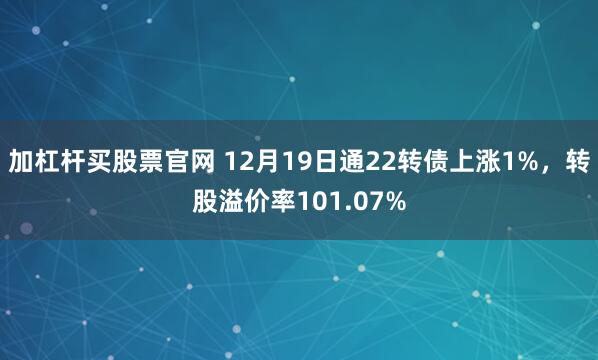 加杠杆买股票官网 12月19日通22转债上涨1%，转股溢价率101.07%