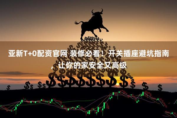 亚新T+0配资官网 装修必看!开关插座避坑指南,让你的家安全又高级