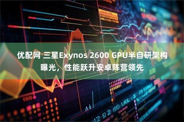 优配网 三星Exynos 2600 GPU半自研架构曝光，性能跃升安卓阵营领先