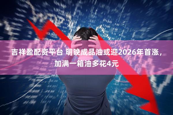 吉祥盈配资平台 明晚成品油或迎2026年首涨，加满一箱油多花4元