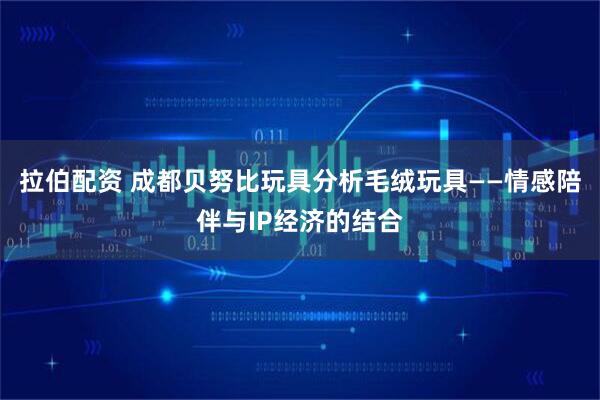 拉伯配资 成都贝努比玩具分析毛绒玩具——情感陪伴与IP经济的结合