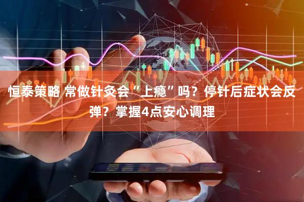 恒泰策略 常做针灸会“上瘾”吗？停针后症状会反弹？掌握4点安心调理